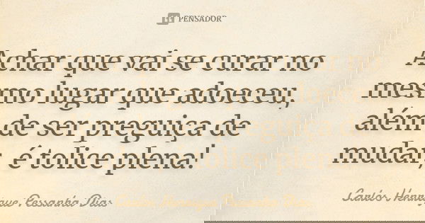 Achar que vai se curar no mesmo lugar que adoeceu, além de ser preguiça de mudar, é tolice plena!... Frase de Carlos Henrique Pessanha Dias.