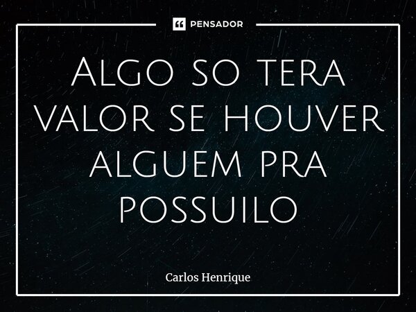 ⁠Algo só terá valor se houver alguém pra possui-lo... Frase de Carlos Henrique.