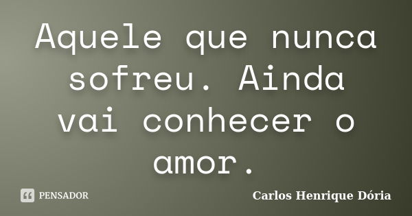 Aquele que nunca sofreu. Ainda vai conhecer o amor.... Frase de Carlos Henrique Dória.