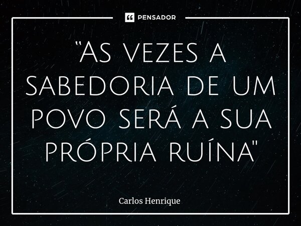 ⁠“As vezes a sabedoria de um povo será a sua própria ruína"... Frase de Carlos Henrique.