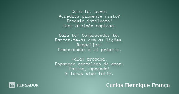 Cala-te, ouve! Acredita piamente nisto? Incauto intelecto! Tens afeição copiosa. Cala-te! Compreendes-te. Fartar-te-ás com as lições. Regozijes! Transcendes a s... Frase de Carlos Henrique França.