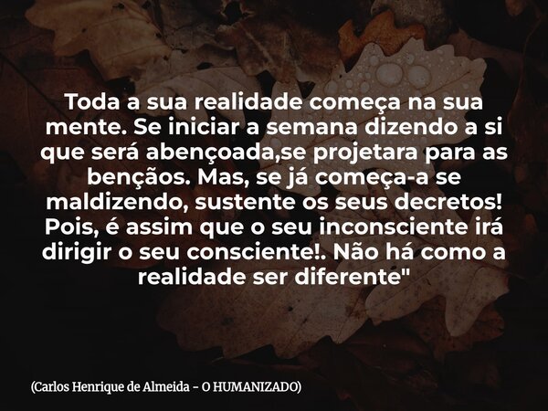 Toda a sua realidade começa na sua mente. Se iniciar a semana dizendo a si que será abençoada,se projetara para as bençãos. Mas, se já começa-a se maldizendo, s... Frase de Carlos Henrique de Almeida - O HUMANIZADO.
