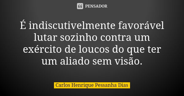 É indiscutivelmente favorável lutar sozinho contra um exército de loucos do que ter um aliado sem visão.... Frase de Carlos Henrique Pessanha Dias.