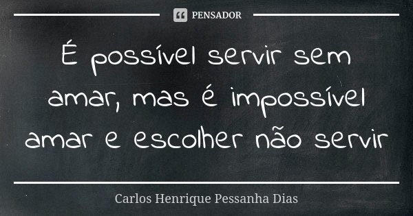 É possível servir sem amar, mas é impossível amar e escolher não servir... Frase de Carlos Henrique Pessanha Dias.