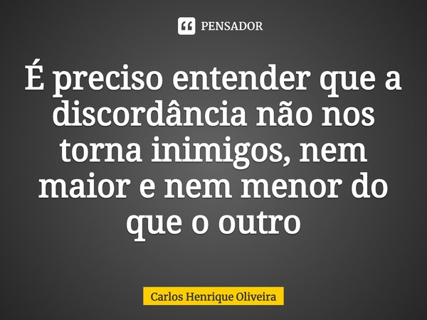 É preciso entender que a discordância não nos torna inimigos, nem maior e nem menor do que o outro... Frase de Carlos Henrique Oliveira.