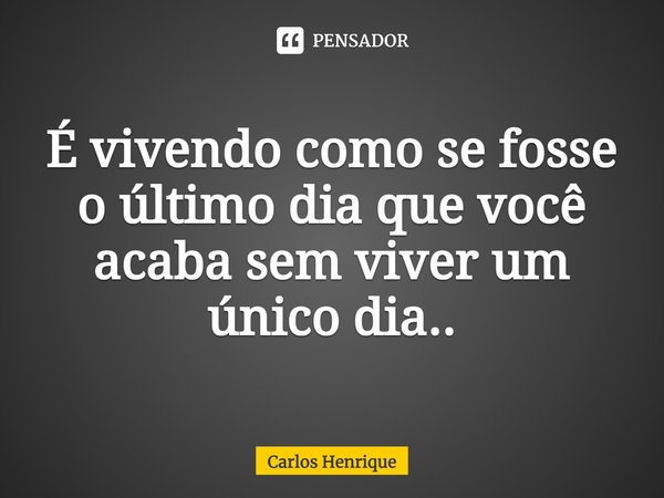 É vivendo como se fosse o último dia que você acaba sem viver um único dia...... Frase de Carlos Henrique.