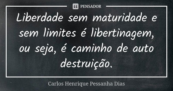 Liberdade sem maturidade e sem limites é libertinagem, ou seja, é caminho de auto destruição.... Frase de Carlos Henrique Pessanha Dias.