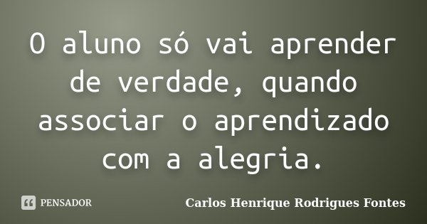 O aluno só vai aprender de verdade, quando associar o aprendizado com a alegria.... Frase de Carlos Henrique Rodrigues Fontes.