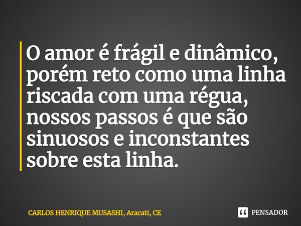 ⁠O amor é frágil e dinâmico, porém reto como uma linha riscada com uma régua, nossos passos é que são sinuosos e inconstantes sobre esta linha.... Frase de CARLOS HENRIQUE MUSASHI, Aracati, CE.