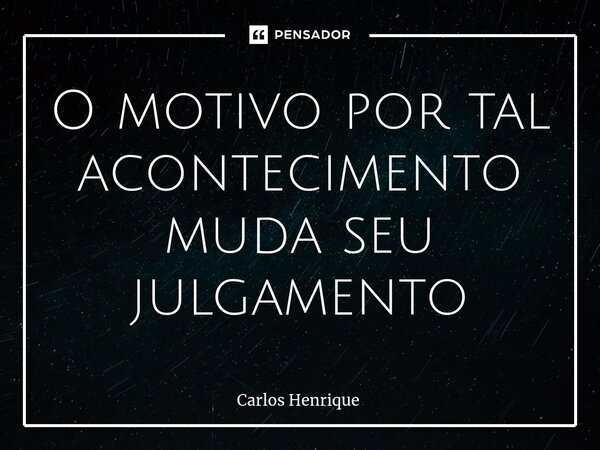 O motivo por tal acontecimento muda seu julgamento... Frase de Carlos Henrique.