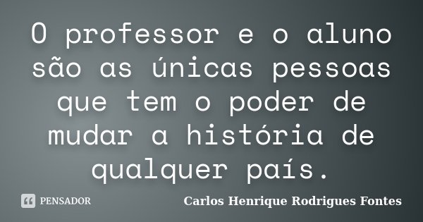 O professor e o aluno são as únicas pessoas que tem o poder de mudar a história de qualquer país.... Frase de Carlos Henrique Rodrigues Fontes.