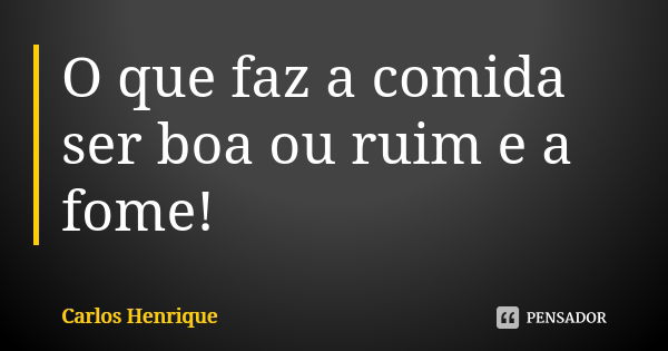 O que faz a comida ser boa ou ruim e a fome!... Frase de Carlos Henrique.