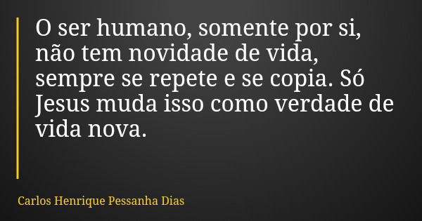 O ser humano, somente por si, não tem novidade de vida, sempre se repete e se copia. Só Jesus muda isso como verdade de vida nova.... Frase de Carlos Henrique Pessanha Dias.