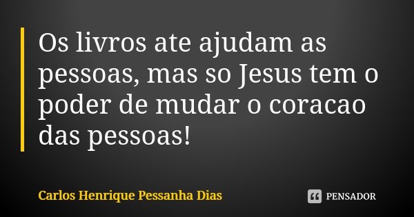 Os livros ate ajudam as pessoas, mas so Jesus tem o poder de mudar o coracao das pessoas!... Frase de Carlos Henrique Pessanha Dias.