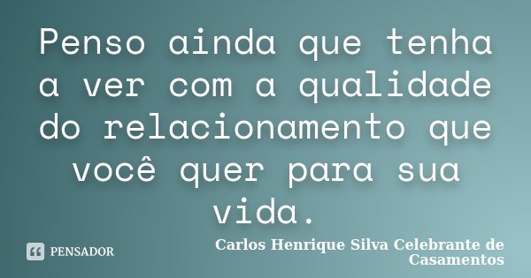 Penso ainda que tenha a ver com a qualidade do relacionamento que você quer para sua vida.... Frase de Carlos Henrique Silva Celebrante de Casamentos.