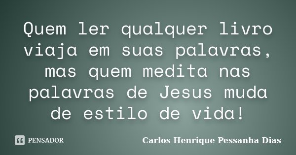 Quem ler qualquer livro viaja em suas palavras, mas quem medita nas palavras de Jesus muda de estilo de vida!... Frase de Carlos Henrique Pessanha Dias.