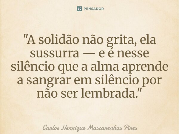 ⁠"A solidão não grita, ela sussurra — e é nesse silêncio que a alma aprende a sangrar em silêncio por não ser lembrada."... Frase de Carlos Henrique Mascarenhas Pires.