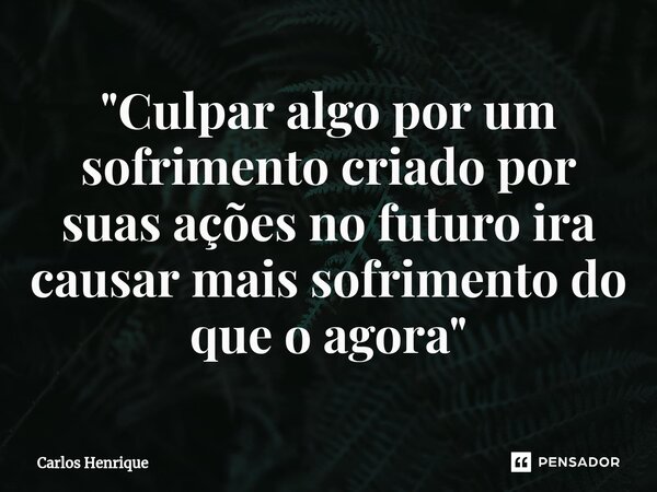 ⁠"Culpar algo por um sofrimento criado por suas ações no futuro ira causar mais sofrimento do que o agora"... Frase de Carlos Henrique.