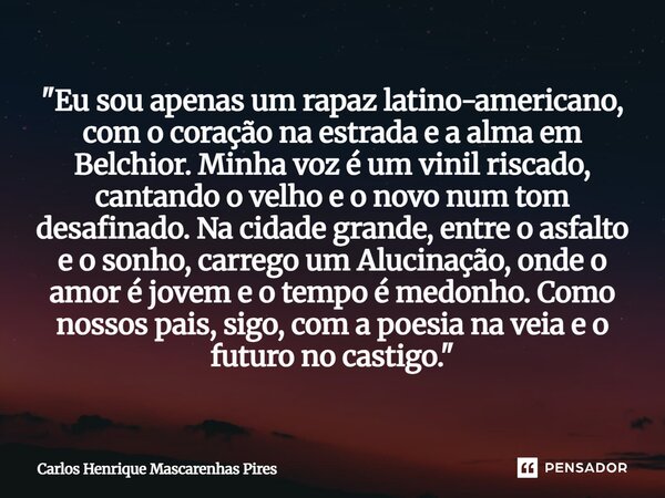 "Eu sou apenas um rapaz latino-americano, com o coração na estrada e a alma em Belchior. Minha voz é um vinil riscado, cantando o velho e o novo num tom d... Frase de Carlos Henrique Mascarenhas Pires.