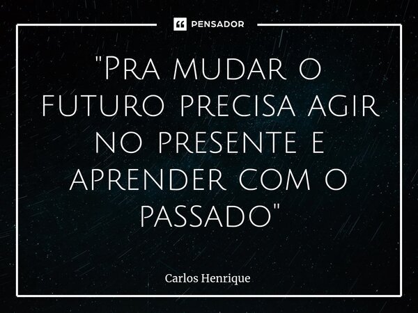 ⁠"Pra mudar o futuro precisa agir no presente e aprender com o passado"... Frase de Carlos Henrique.