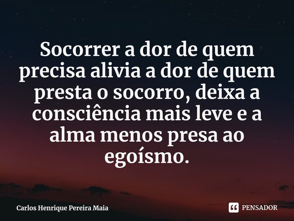 Socorrer a dor de quem precisa alivia a dor de quem presta o socorro, deixa a consciência mais leve e a alma menos presa ao egoísmo.⁠... Frase de Carlos Henrique Pereira Maia.