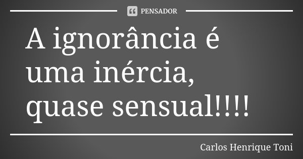 A ignorância é uma inércia, quase sensual!!!!... Frase de Carlos Henrique Toni.