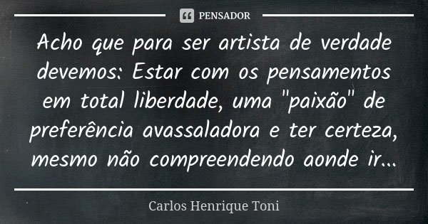 Acho que para ser artista de verdade devemos: Estar com os pensamentos em total liberdade, uma "paixão" de preferência avassaladora e ter certeza, mes... Frase de Carlos Henrique Toni.