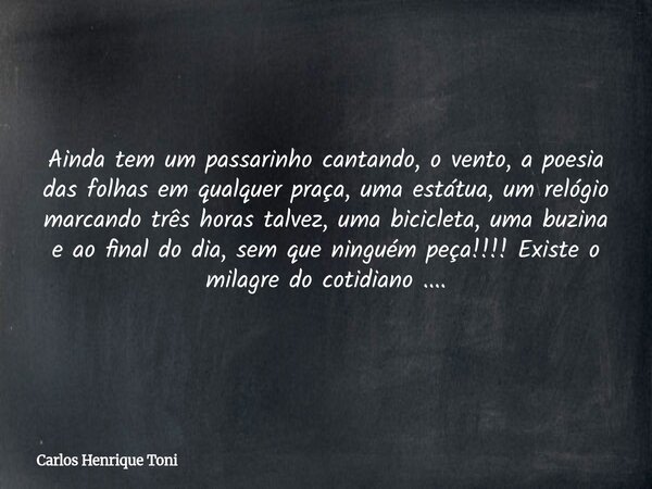 Ainda tem um passarinho cantando, o vento, a poesia das folhas em qualquer praça, uma estátua, um relógio marcando três horas talvez, uma bicicleta, uma buzina ... Frase de Carlos Henrique Toni.