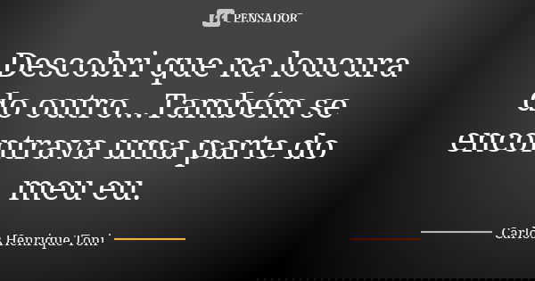 Descobri que na loucura do outro...Também se encontrava uma parte do meu eu.... Frase de Carlos Henrique Toni.