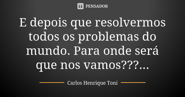 E depois que resolvermos todos os problemas do mundo. Para onde será que nos vamos???...... Frase de Carlos Henrique Toni.