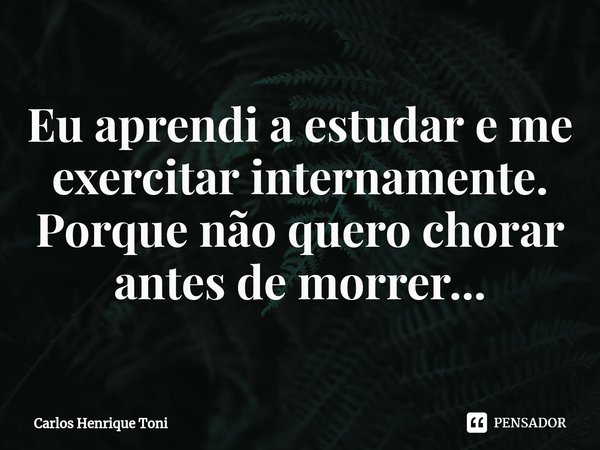 ⁠Eu aprendi a estudar e me exercitar internamente. Porque não quero chorar antes de morrer...... Frase de Carlos Henrique Toni.