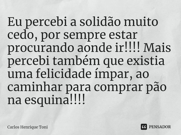 ⁠Eu percebi a solidão muito cedo, por sempre estar procurando aonde ir!!!! Mais percebi também que existia uma felicidade ímpar, ao caminhar para comprar pão na... Frase de Carlos Henrique Toni.