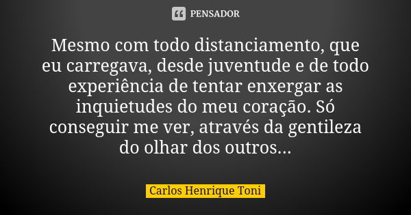 Mesmo com todo distanciamento, que eu carregava, desde juventude e de todo experiência de tentar enxergar as inquietudes do meu coração. Só conseguir me ver, at... Frase de Carlos Henrique Toni.