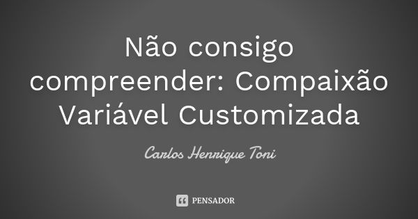 Não consigo compreender: Compaixão Variável Customizada... Frase de Carlos Henrique Toni.