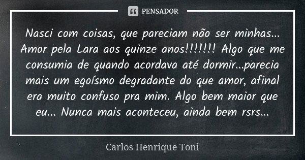 Nasci com coisas, que pareciam não ser minhas... Amor pela Lara aos quinze anos!!!!!!! Algo que me consumia de quando acordava até dormir...parecia mais um egoí... Frase de Carlos Henrique Toni.