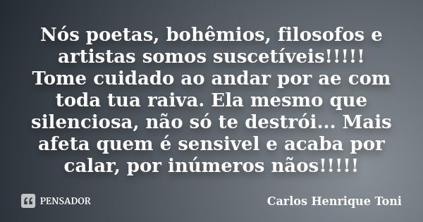 Nós poetas, bohêmios, filosofos e artistas somos suscetíveis!!!!! Tome cuidado ao andar por ae com toda tua raiva. Ela mesmo que silenciosa, não só te destrói..... Frase de Carlos Henrique Toni.