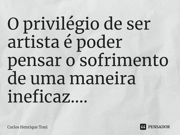 O privilégio de ser artista é poder pensar o sofrimento de uma maneira ineficaz....⁠... Frase de Carlos Henrique Toni.