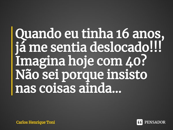 ⁠Quando eu tinha 16 anos, já me sentia deslocado!!! Imagina hoje com 40? Não sei porque insisto nas coisas ainda...... Frase de Carlos Henrique Toni.