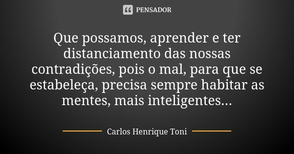Que possamos, aprender e ter distanciamento das nossas contradições, pois o mal, para que se estabeleça, precisa sempre habitar as mentes, mais inteligentes...... Frase de Carlos Henrique Toni.