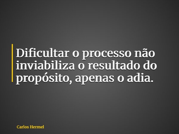 Dificultar o processo não inviabiliza o resultado do propósito, apenas o adia.... Frase de Carlos Hermel.