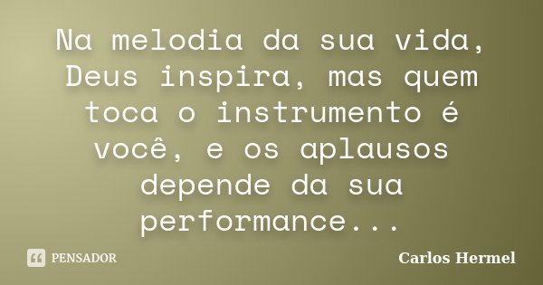 Na melodia da sua vida, Deus inspira, mas quem toca o instrumento é você, e os aplausos depende da sua performance...... Frase de Carlos Hermel.