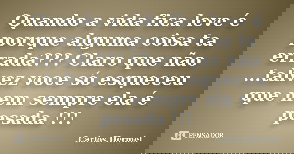 Quando a vida fica leve é porque alguma coisa ta errada??? Claro que não ...talvez voce só esqueceu que nem sempre ela é pesada !!!... Frase de Carlos Hermel.