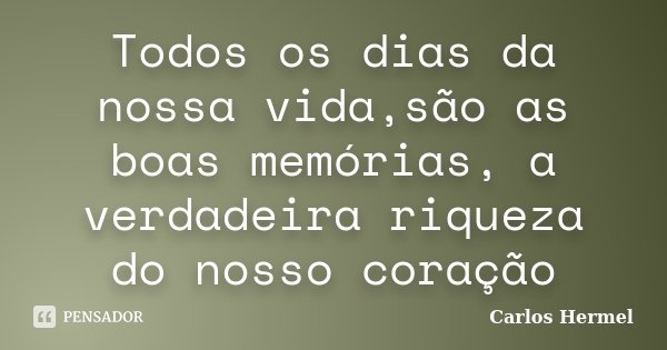 Todos os dias da nossa vida,são as boas memórias, a verdadeira riqueza do nosso coração... Frase de Carlos Hermel.