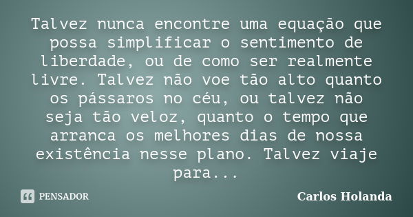 Talvez nunca encontre uma equação que possa simplificar o sentimento de liberdade, ou de como ser realmente livre. Talvez não voe tão alto quanto os pássaros no... Frase de Carlos Holanda.