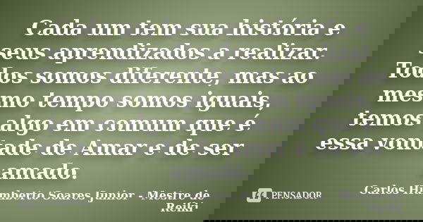 Cada um tem sua história e seus aprendizados a realizar. Todos somos diferente, mas ao mesmo tempo somos iguais, temos algo em comum que é essa vontade de Amar ... Frase de Carlos Humberto Soares Junior - Mestre de Reiki.