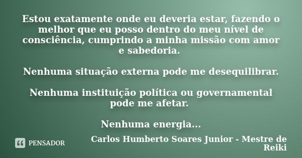 Estou exatamente onde eu deveria estar, fazendo o melhor que eu posso dentro do meu nível de consciência, cumprindo a minha missão com amor e sabedoria. Nenhuma... Frase de Carlos Humberto Soares Junior - Mestre de Reiki.