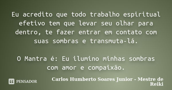 Eu acredito que todo trabalho espiritual efetivo tem que levar seu olhar para dentro, te fazer entrar em contato com suas sombras e transmuta-lá. O Mantra é: Eu... Frase de Carlos Humberto Soares Junior - Mestre de Reiki.