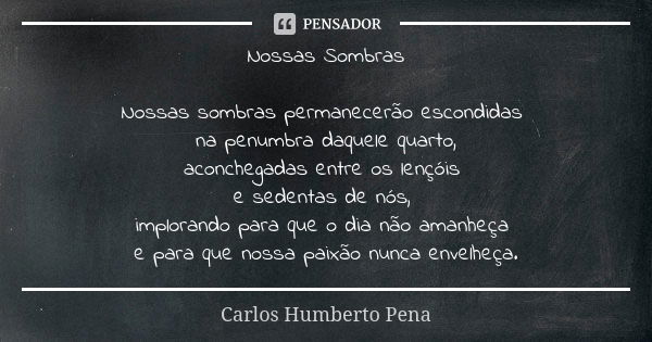 Nossas Sombras Nossas sombras permanecerão escondidas na penumbra daquele quarto, aconchegadas entre os lençóis e sedentas de nós, implorando para que o dia não... Frase de Carlos Humberto Pena.