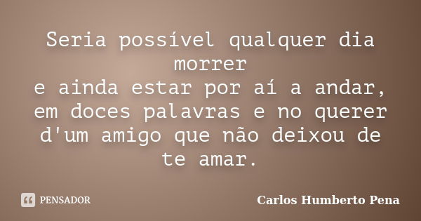 Seria possível qualquer dia morrer e ainda estar por aí a andar, em doces palavras e no querer d'um amigo que não deixou de te amar.... Frase de Carlos Humberto Pena.