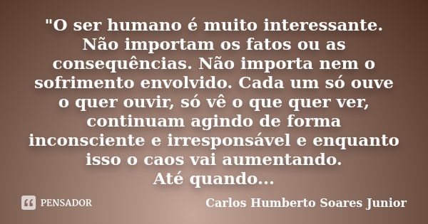 "O ser humano é muito interessante. Não importam os fatos ou as consequências. Não importa nem o sofrimento envolvido. Cada um só ouve o quer ouvir, só vê ... Frase de Carlos Humberto Soares Júnior.